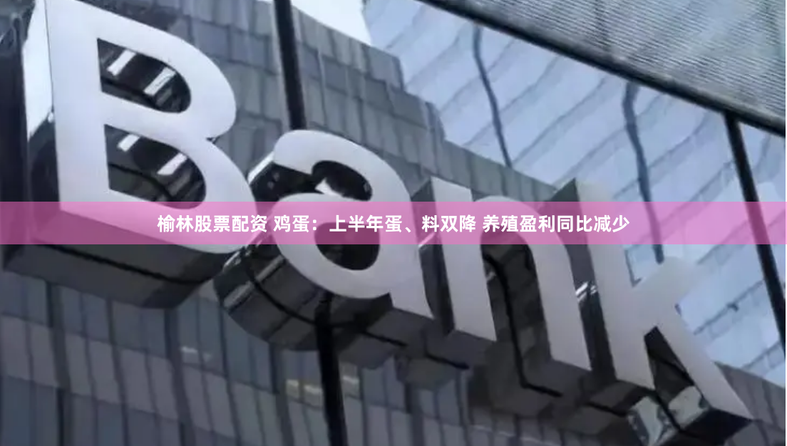 榆林股票配资 鸡蛋：上半年蛋、料双降 养殖盈利同比减少