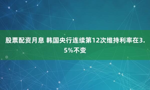 股票配资月息 韩国央行连续第12次维持利率在3.5%不变
