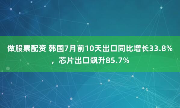 做股票配资 韩国7月前10天出口同比增长33.8%，芯片出口飙升85.7%