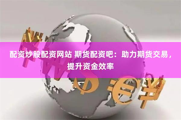 配资炒股配资网站 期货配资吧：助力期货交易，提升资金效率