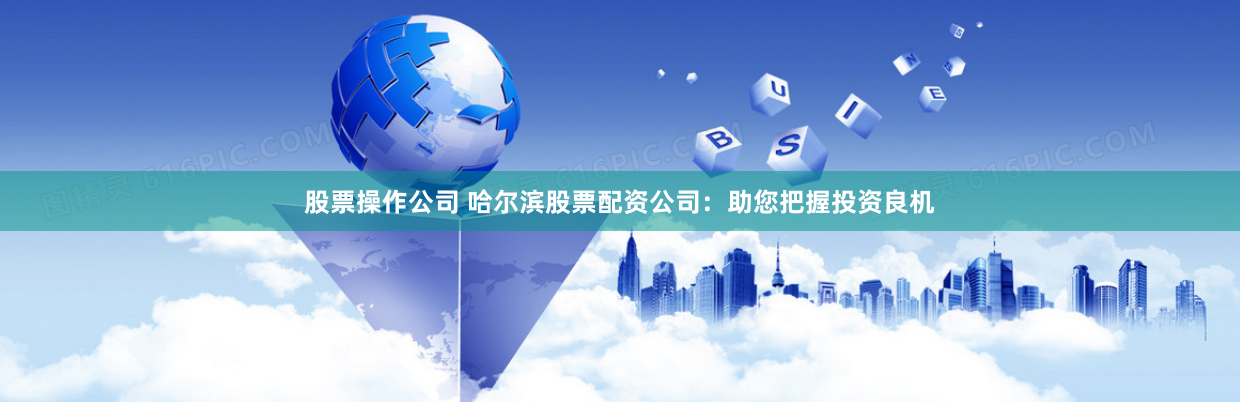 股票操作公司 哈尔滨股票配资公司：助您把握投资良机