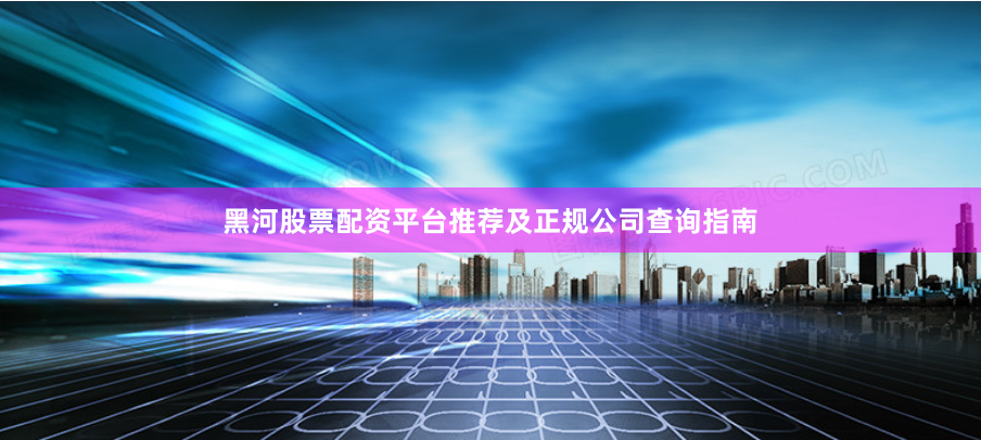 黑河股票配资平台推荐及正规公司查询指南